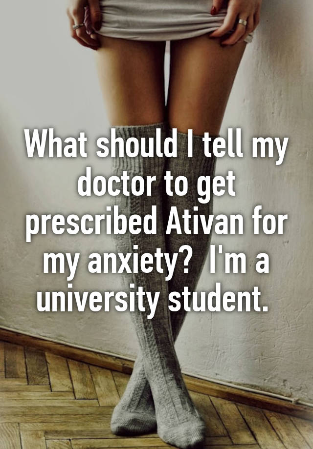 What should I tell my doctor to get prescribed Ativan for my anxiety?  I'm a university student. 