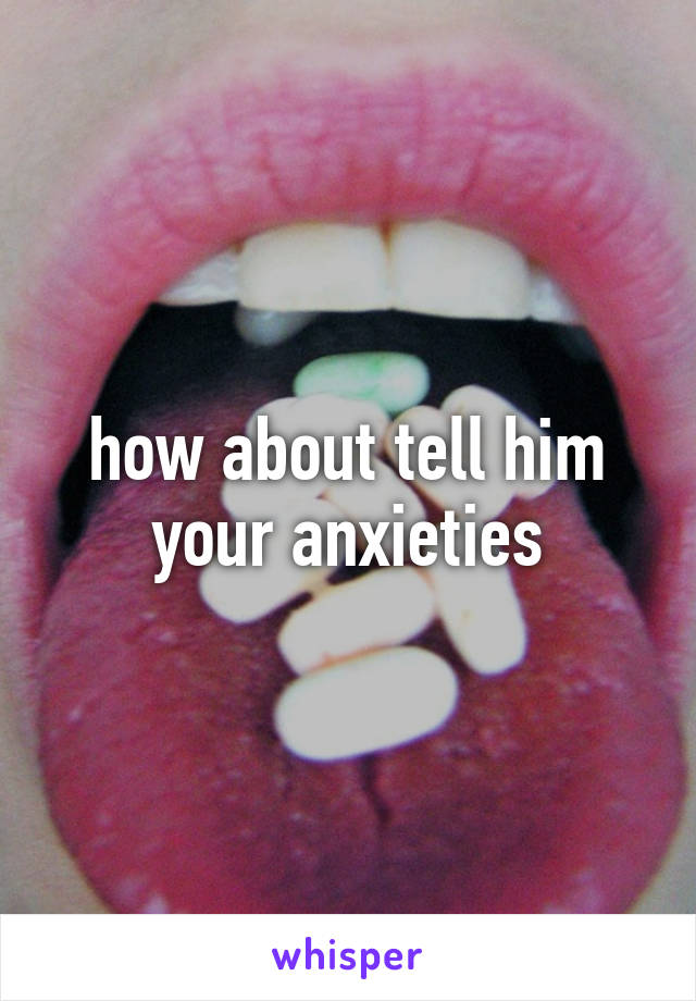 how about tell him your anxieties