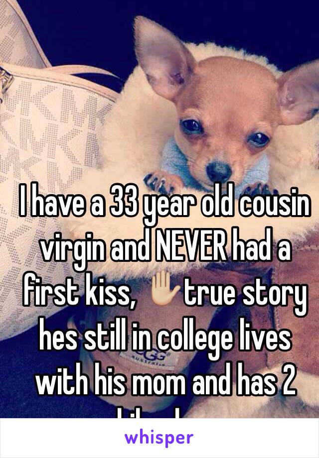 I have a 33 year old cousin virgin and NEVER had a first kiss, ✋🏼true story hes still in college lives with his mom and has 2 chihuahuas 