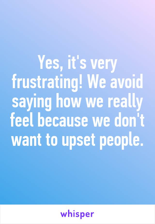 Yes, it's very frustrating! We avoid saying how we really feel because we don't want to upset people. 