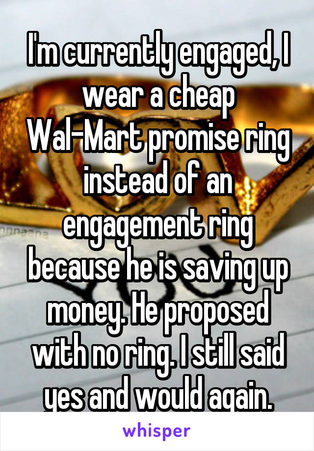 I'm currently engaged, I wear a cheap Wal-Mart promise ring instead of an engagement ring because he is saving up money. He proposed with no ring. I still said yes and would again.