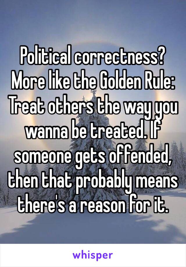 Political correctness? More like the Golden Rule: Treat others the way you wanna be treated. If someone gets offended, then that probably means there's a reason for it.