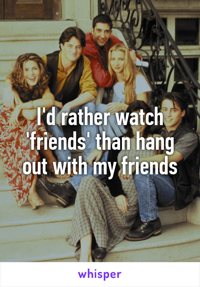 I'd rather watch 'friends' than hang out with my friends
