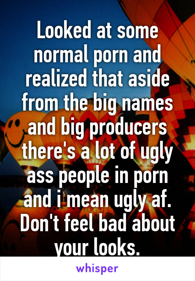 Looked at some normal porn and realized that aside from the big names and big producers there's a lot of ugly ass people in porn and i mean ugly af. Don't feel bad about your looks.