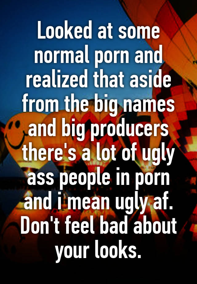 Looked at some normal porn and realized that aside from the big names and big producers there's a lot of ugly ass people in porn and i mean ugly af. Don't feel bad about your looks.