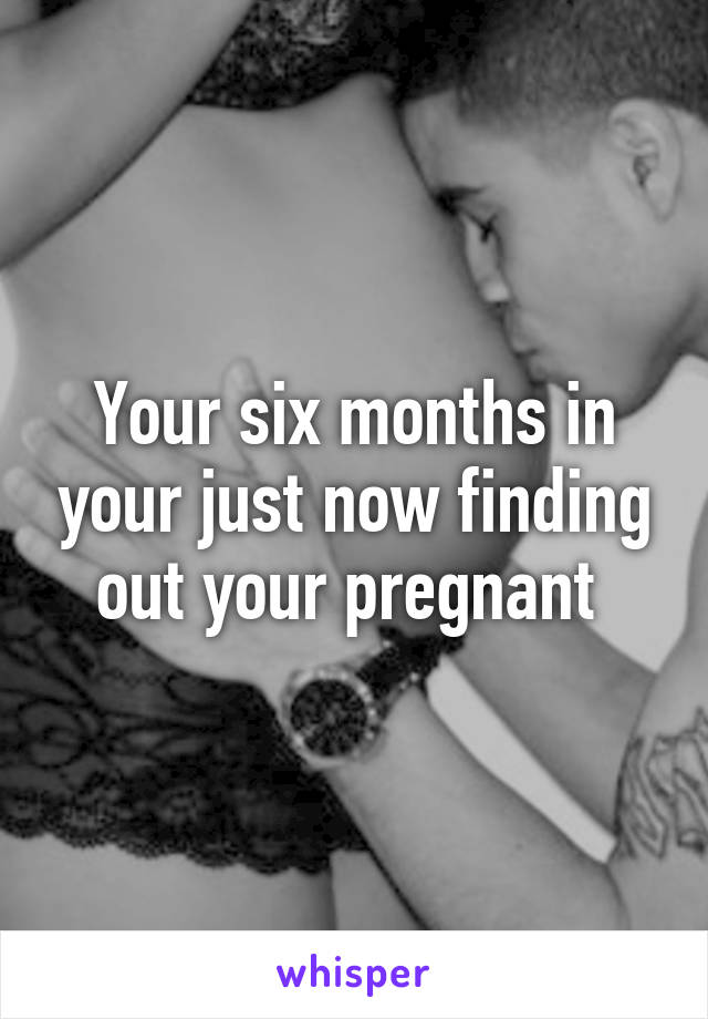 Your six months in your just now finding out your pregnant 