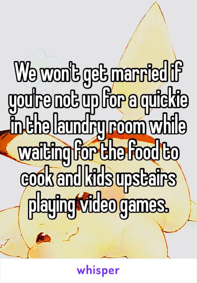 We won't get married if you're not up for a quickie in the laundry room while waiting for the food to cook and kids upstairs playing video games.