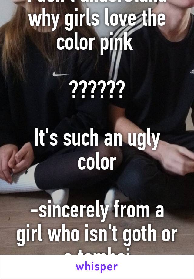 I don't understand why girls love the color pink 

??????

It's such an ugly color

-sincerely from a girl who isn't goth or a tomboi
Im just normal