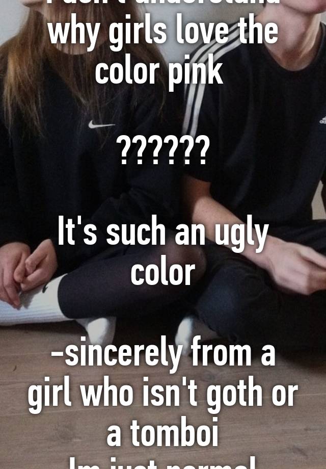 I don't understand why girls love the color pink 

??????

It's such an ugly color

-sincerely from a girl who isn't goth or a tomboi
Im just normal