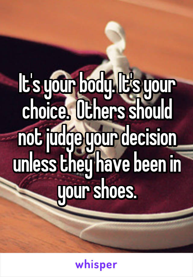 It's your body. It's your choice.  Others should not judge your decision unless they have been in your shoes.