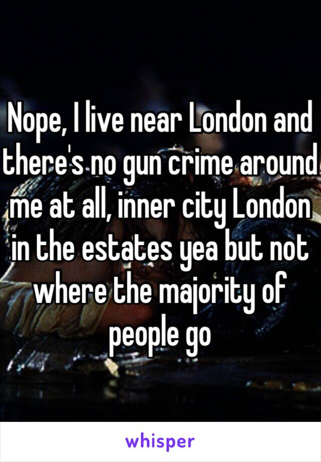 Nope, I live near London and there's no gun crime around me at all, inner city London in the estates yea but not where the majority of people go 