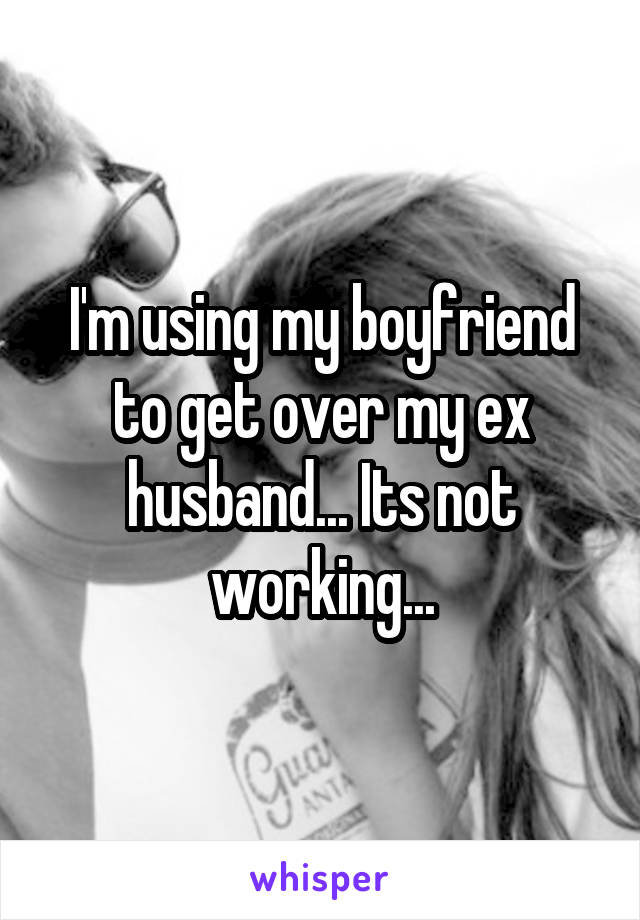 I'm using my boyfriend to get over my ex husband... Its not working...