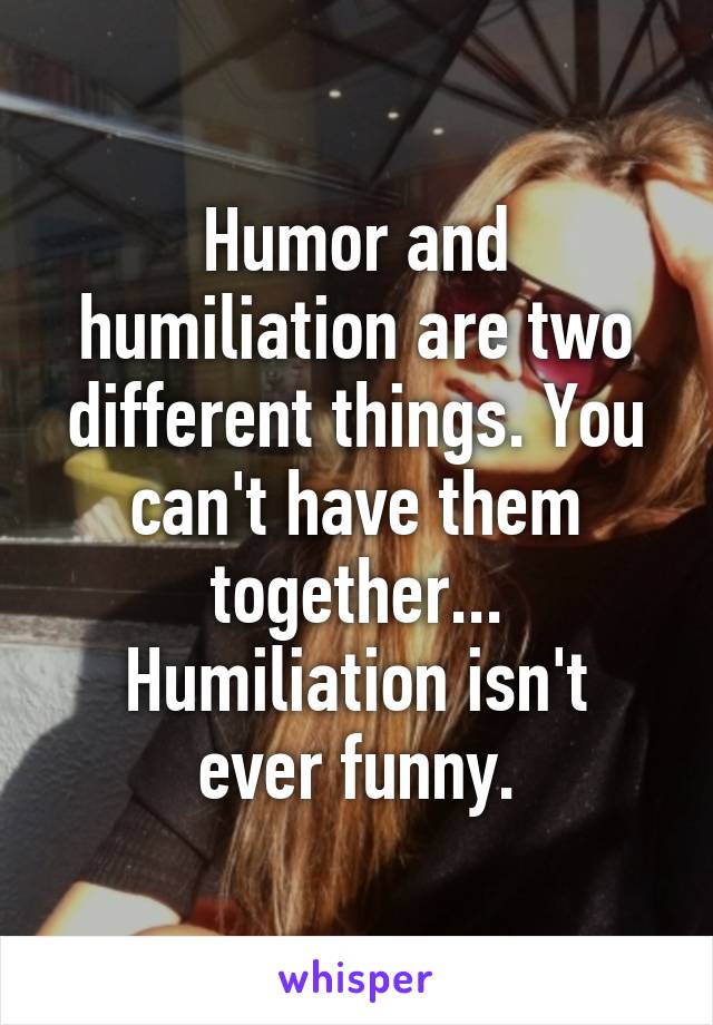 Humor and humiliation are two different things. You can't have them together...
Humiliation isn't ever funny.