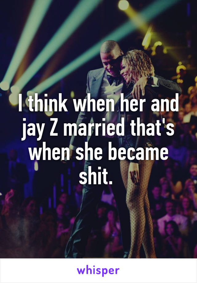 I think when her and jay Z married that's when she became shit. 