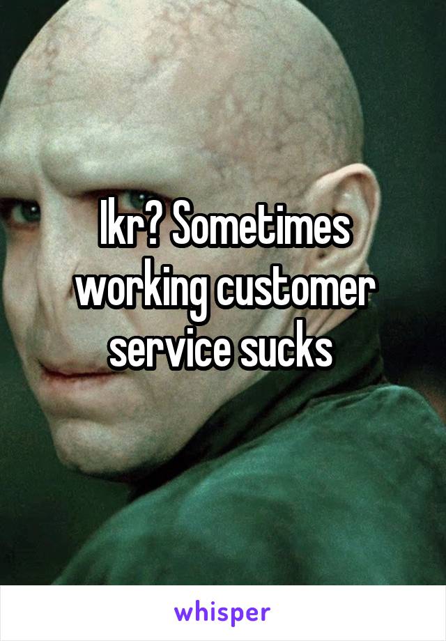 Ikr? Sometimes working customer service sucks 
 