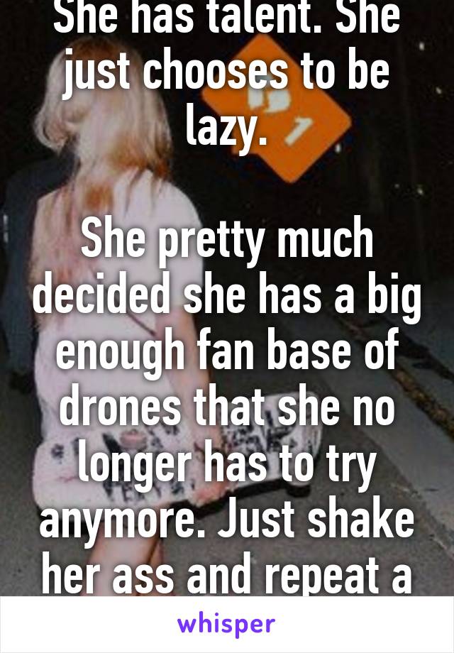 She has talent. She just chooses to be lazy.

She pretty much decided she has a big enough fan base of drones that she no longer has to try anymore. Just shake her ass and repeat a chorus