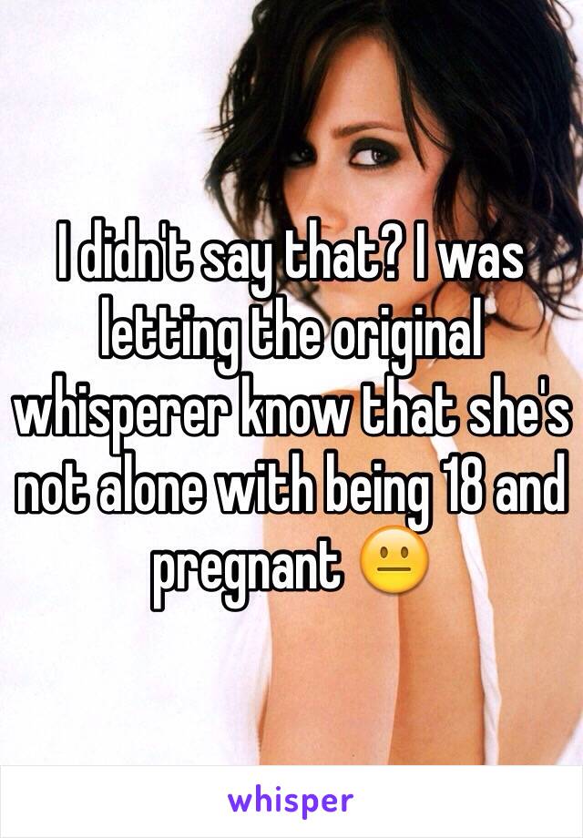 I didn't say that? I was letting the original whisperer know that she's not alone with being 18 and pregnant 😐