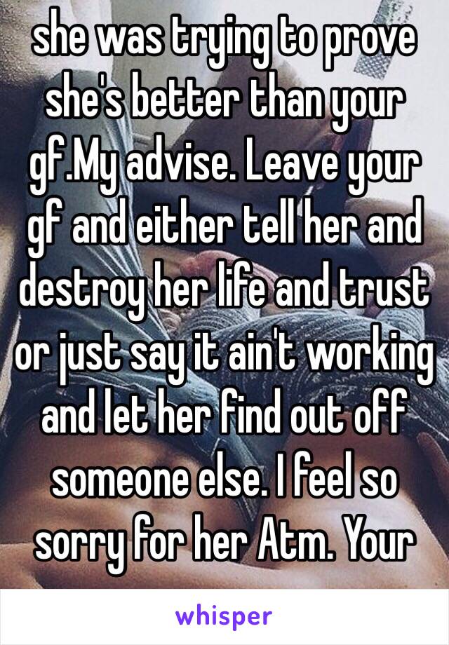 she was trying to prove she's better than your gf.My advise. Leave your gf and either tell her and destroy her life and trust or just say it ain't working and let her find out off someone else. I feel so sorry for her Atm. Your scum 