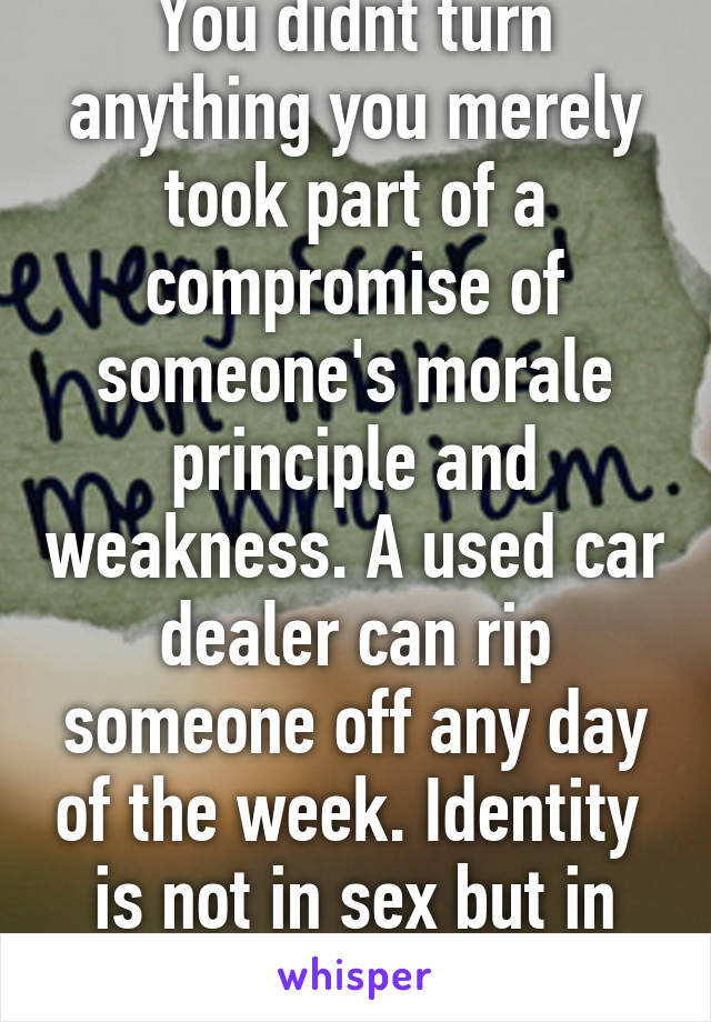You didnt turn anything you merely took part of a compromise of someone's morale principle and weakness. A used car dealer can rip someone off any day of the week. Identity 
is not in sex but in God