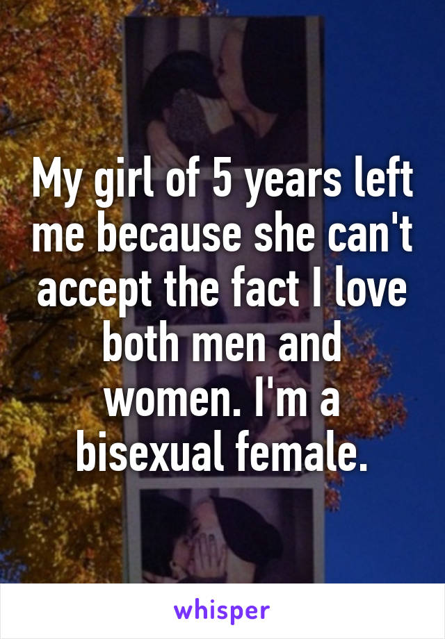 My girl of 5 years left me because she can't accept the fact I love both men and women. I'm a bisexual female.