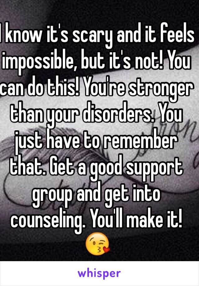 I know it's scary and it feels impossible, but it's not! You can do this! You're stronger than your disorders. You just have to remember that. Get a good support group and get into counseling. You'll make it! 😘