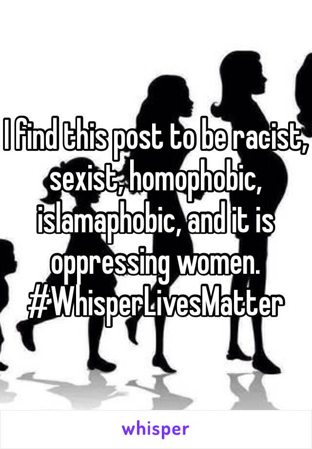 I find this post to be racist, sexist, homophobic, islamaphobic, and it is oppressing women. #WhisperLivesMatter 