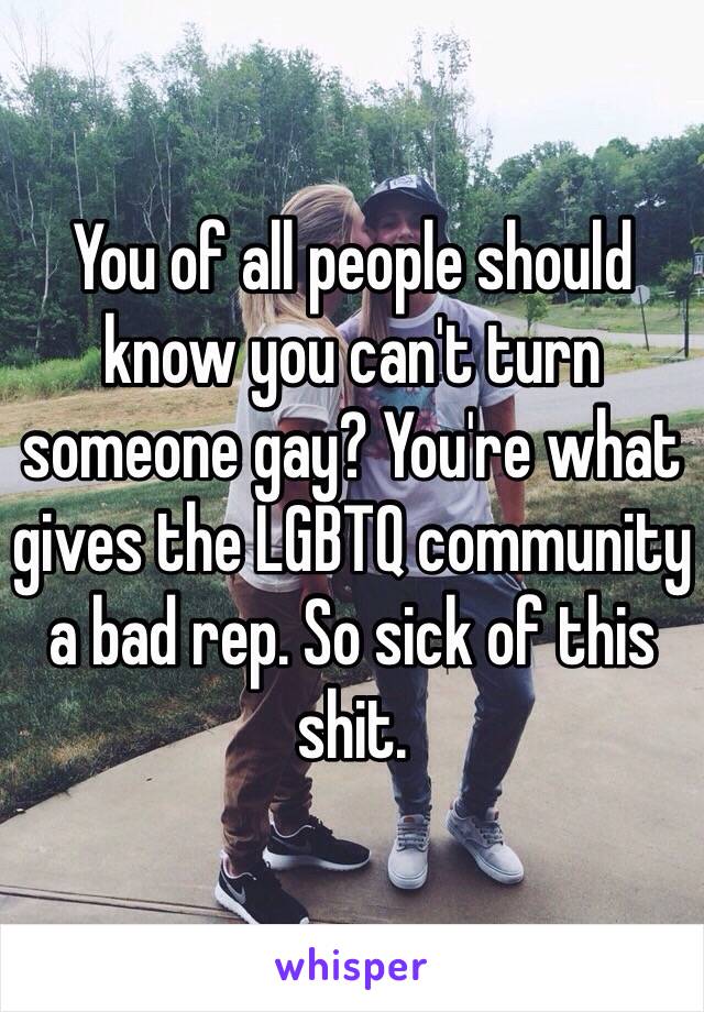You of all people should know you can't turn someone gay? You're what gives the LGBTQ community a bad rep. So sick of this shit. 