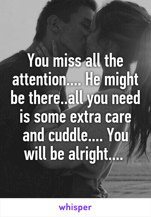 You miss all the attention.... He might be there..all you need is some extra care and cuddle.... You will be alright.... 