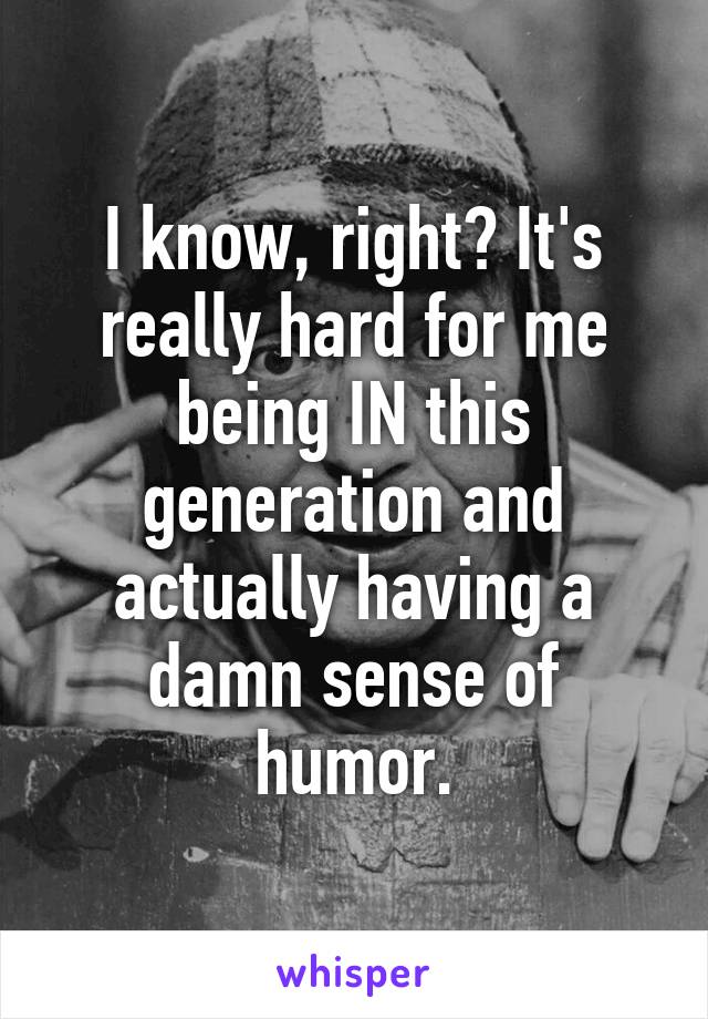 I know, right? It's really hard for me being IN this generation and actually having a damn sense of humor.