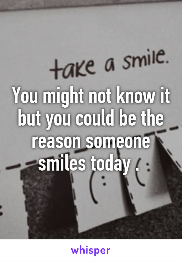 You might not know it but you could be the reason someone smiles today . 