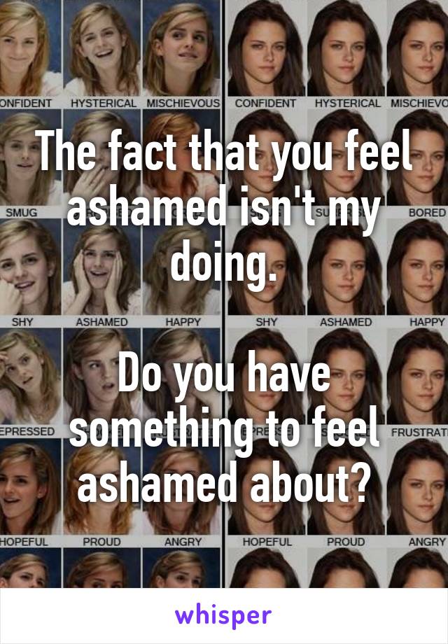 The fact that you feel ashamed isn't my doing.

Do you have something to feel ashamed about?