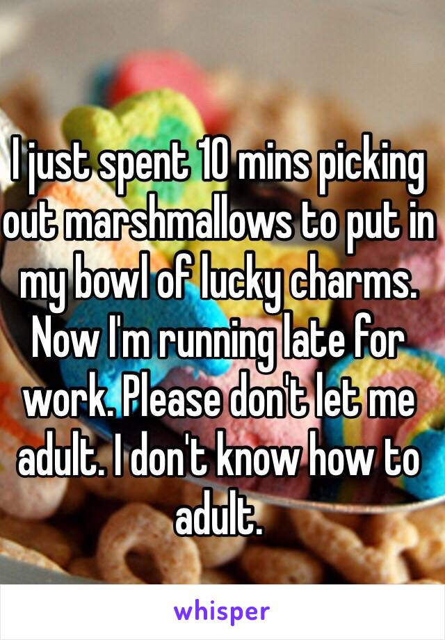 I just spent 10 mins picking out marshmallows to put in my bowl of lucky charms. Now I'm running late for work. Please don't let me adult. I don't know how to adult. 