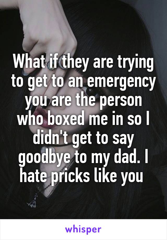 What if they are trying to get to an emergency you are the person who boxed me in so I didn't get to say goodbye to my dad. I hate pricks like you 