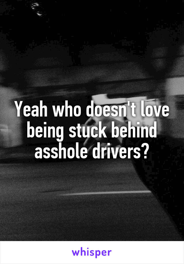 Yeah who doesn't love being stuck behind asshole drivers?