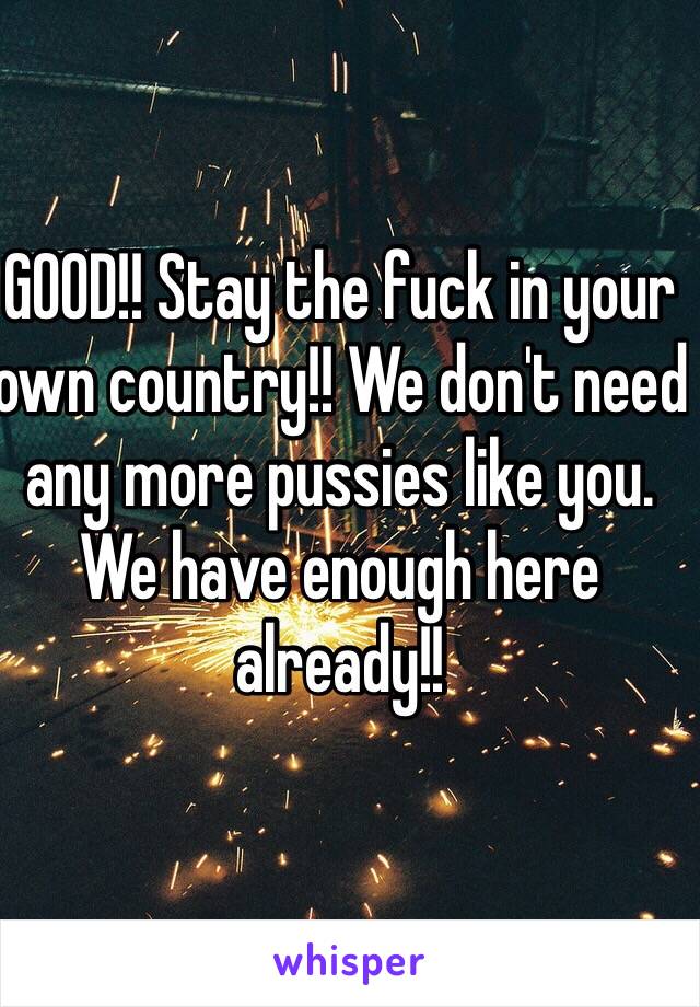 GOOD!! Stay the fuck in your own country!! We don't need any more pussies like you. We have enough here already!!