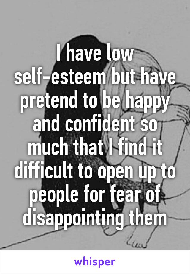 I have low self-esteem but have pretend to be happy and confident so much that I find it difficult to open up to people for fear of disappointing them