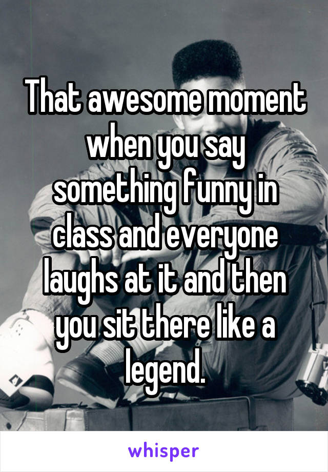 That awesome moment when you say something funny in class and everyone laughs at it and then you sit there like a legend.