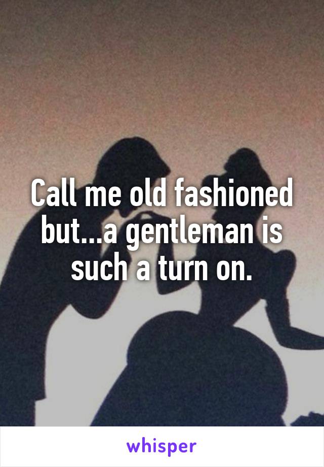Call me old fashioned but...a gentleman is such a turn on.