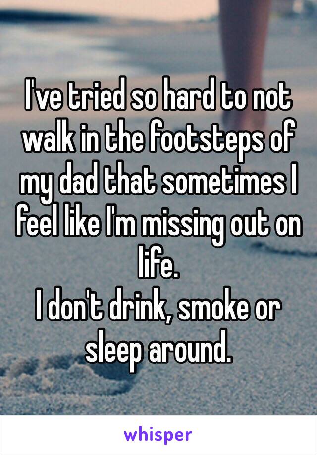 I've tried so hard to not walk in the footsteps of my dad that sometimes I feel like I'm missing out on life. 
I don't drink, smoke or sleep around. 