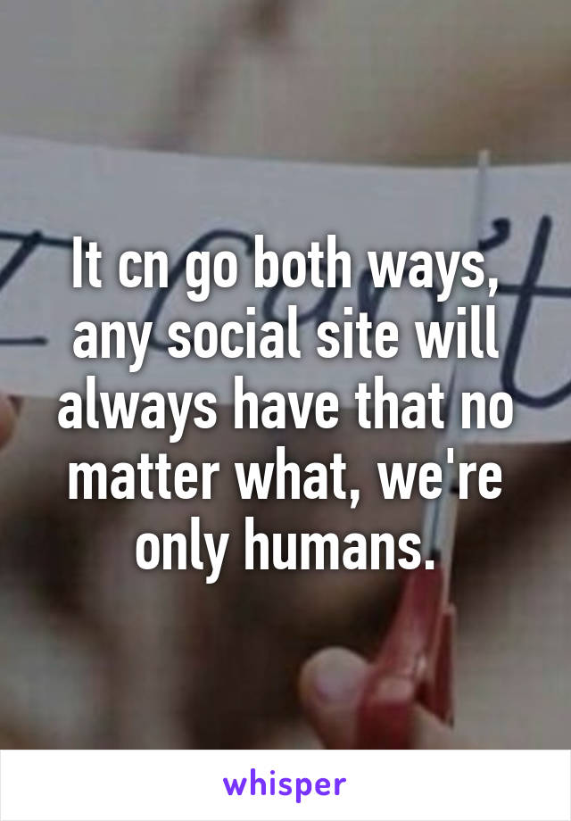 It cn go both ways, any social site will always have that no matter what, we're only humans.