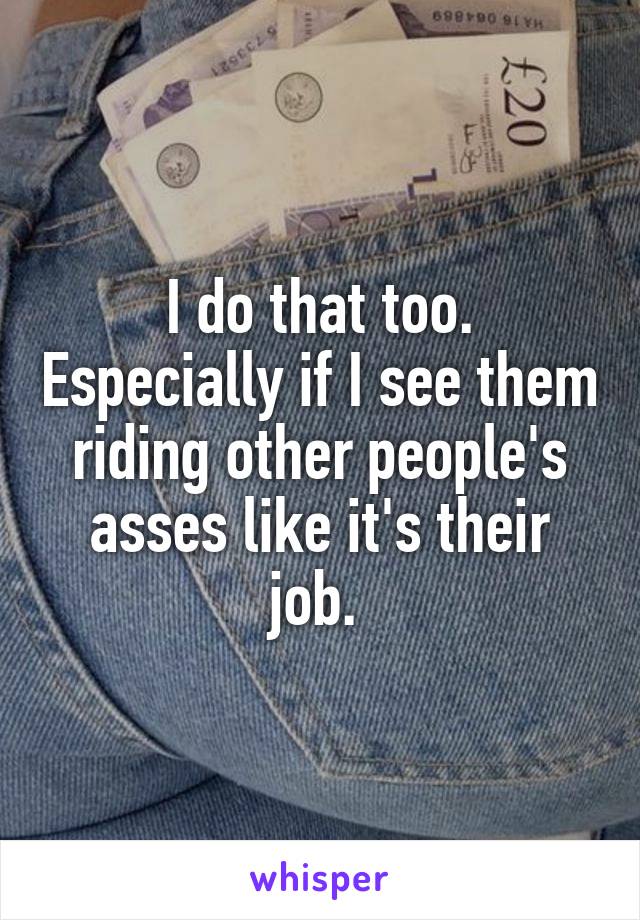 I do that too. Especially if I see them riding other people's asses like it's their job. 