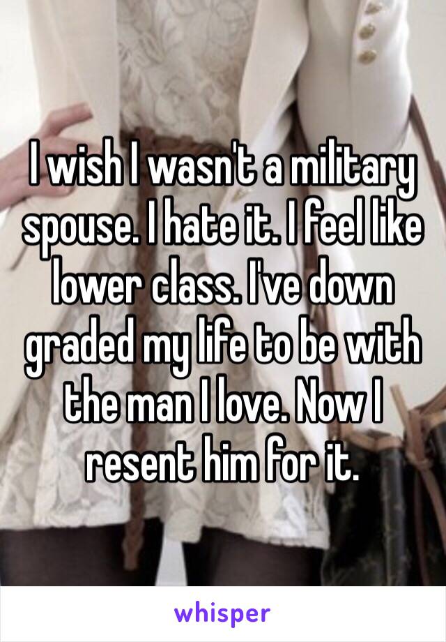 I wish I wasn't a military spouse. I hate it. I feel like lower class. I've down graded my life to be with the man I love. Now I resent him for it.