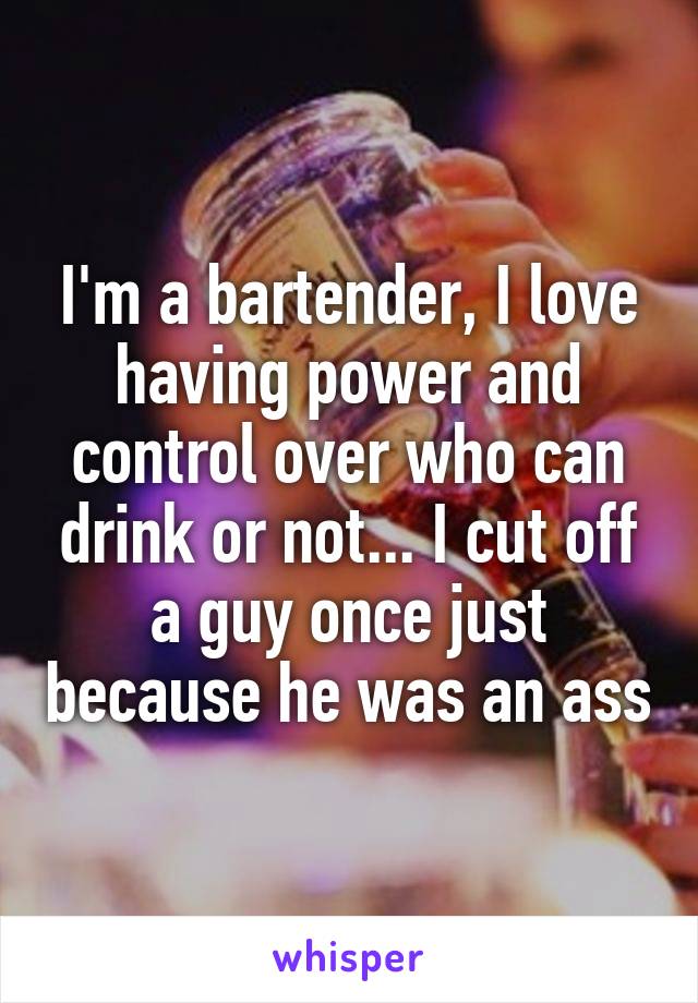 I'm a bartender, I love having power and control over who can drink or not... I cut off a guy once just because he was an ass