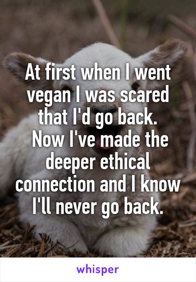At first when I went vegan I was scared that I'd go back.
 Now I've made the deeper ethical connection and I know I'll never go back.