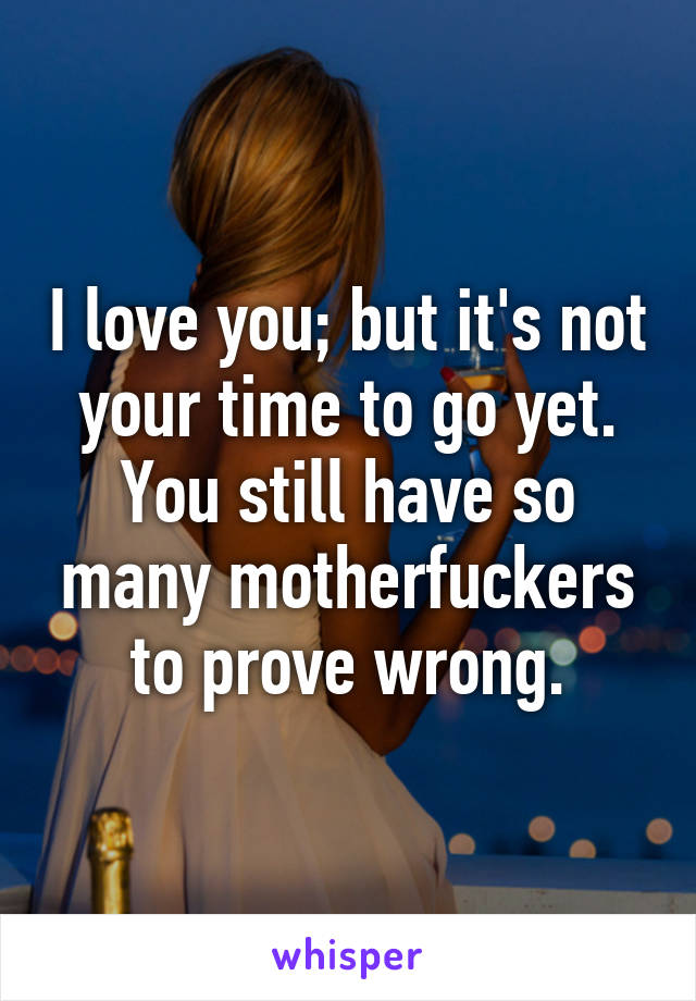 I love you; but it's not your time to go yet. You still have so many motherfuckers to prove wrong.