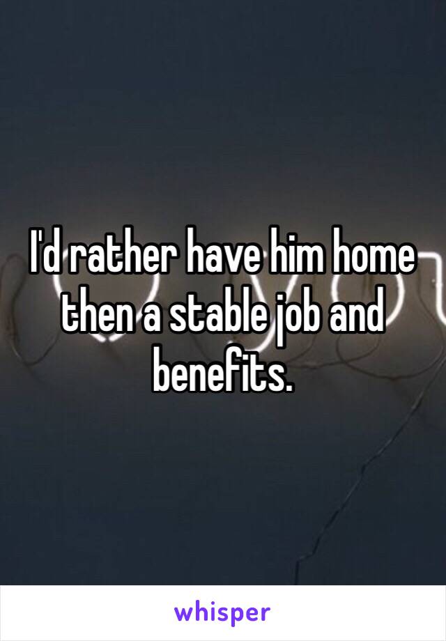 I'd rather have him home then a stable job and benefits.