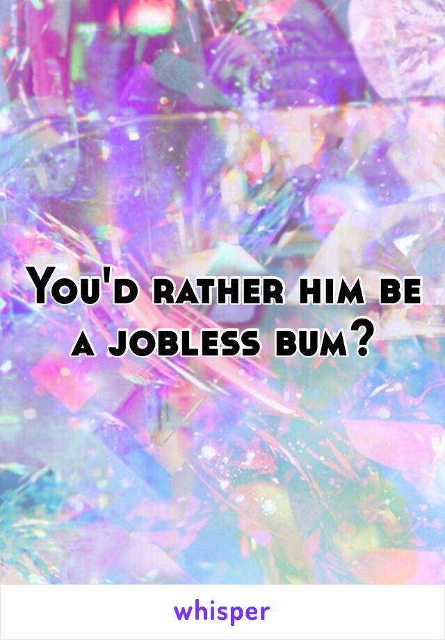 You'd rather him be a jobless bum?