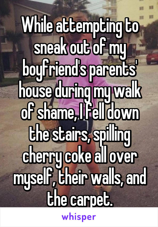 While attempting to sneak out of my boyfriend's parents' house during my walk of shame, I fell down the stairs, spilling cherry coke all over myself, their walls, and the carpet.