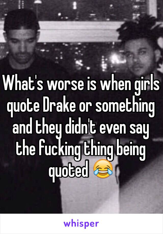 What's worse is when girls quote Drake or something and they didn't even say the fucking thing being quoted 😂