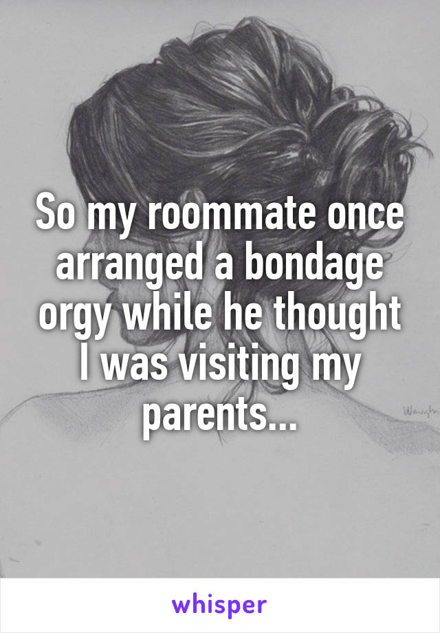 So my roommate once arranged a bondage orgy while he thought I was visiting my parents...